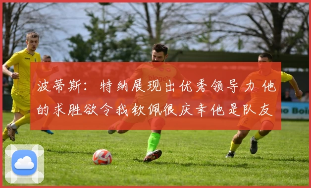 波蒂斯：特纳展现出优秀领导力 他的求胜欲令我钦佩很庆幸他是队友