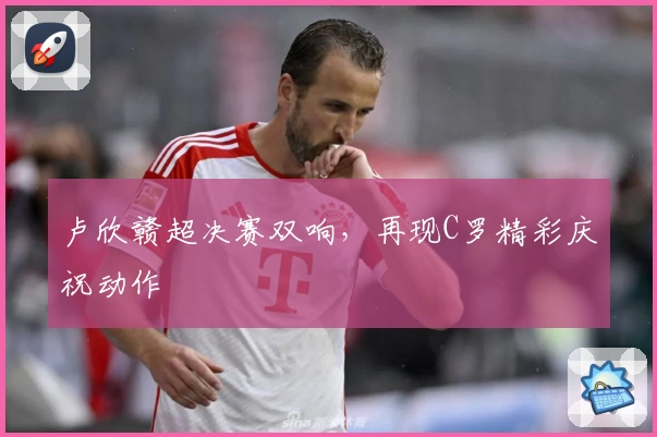 卢欣赣超决赛双响，再现C罗精彩庆祝动作