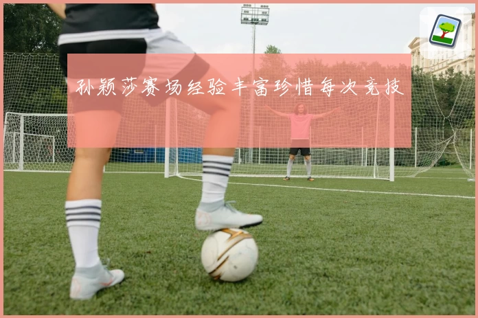 孙颖莎赛场经验丰富珍惜每次竞技