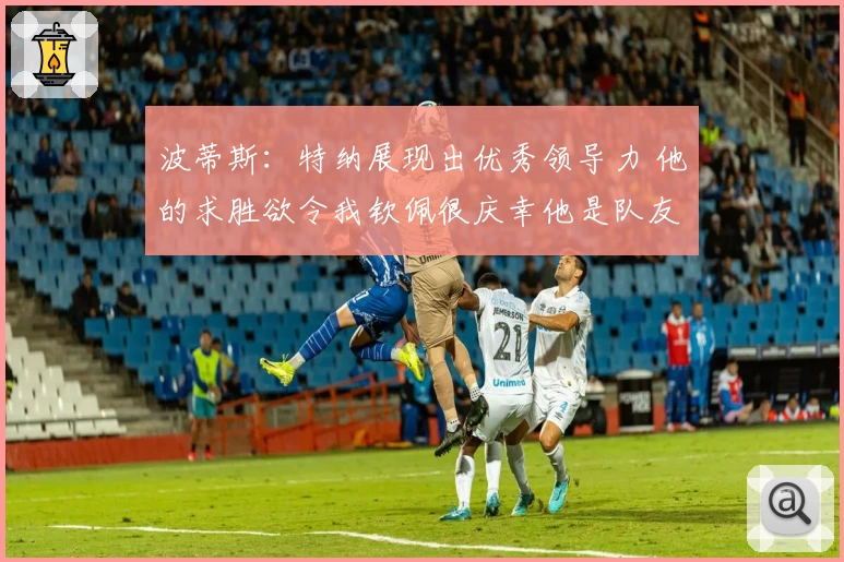 波蒂斯：特纳展现出优秀领导力 他的求胜欲令我钦佩很庆幸他是队友