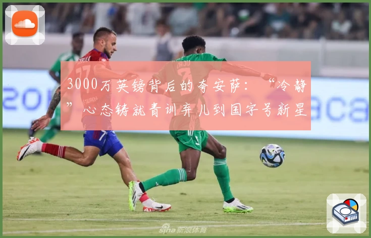 3000万英镑背后的夸安萨：“冷静”心态铸就青训弃儿到国字号新星