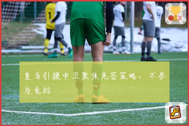 皇马引援中卫聚焦免签策略，不参与竞标