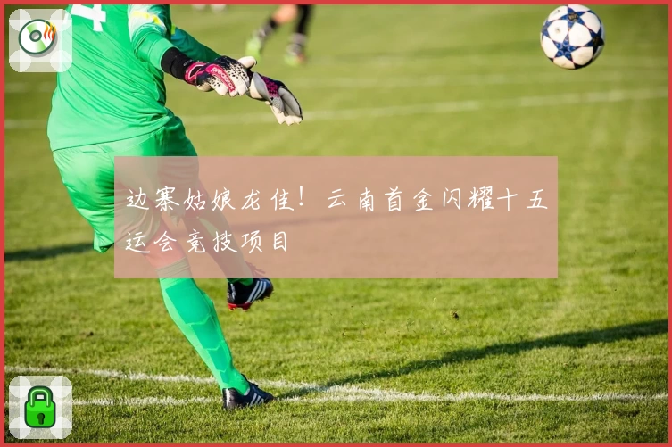 边寨姑娘龙佳！云南首金闪耀十五运会竞技项目