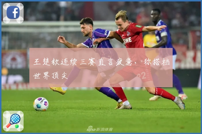 王楚钦连续三赛直言疲惫，称搭档世界顶尖