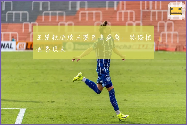 王楚钦连续三赛直言疲惫，称搭档世界顶尖