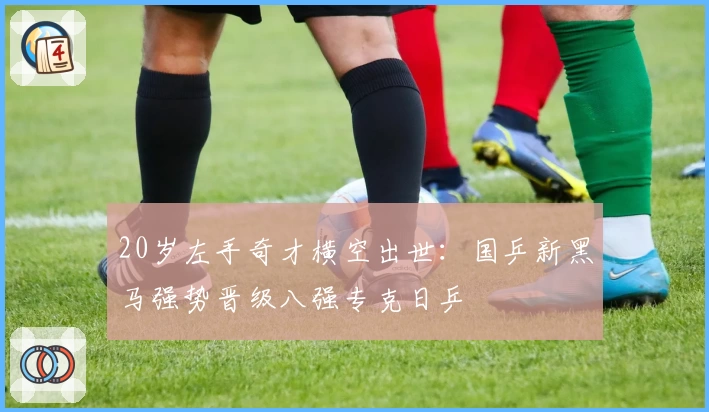 20岁左手奇才横空出世：国乒新黑马强势晋级八强专克日乒