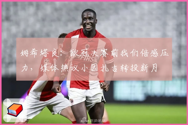 姆希塔良：欧冠决赛前我们倍感压力，媒体热议小因扎吉转投新月