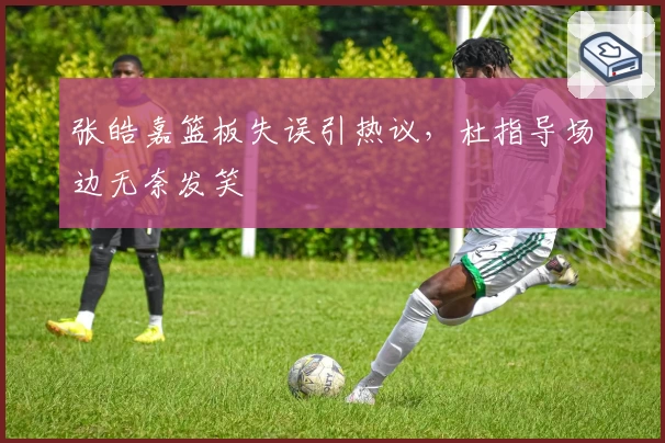 张皓嘉篮板失误引热议，杜指导场边无奈发笑