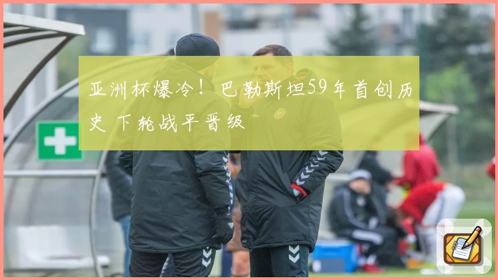 亚洲杯爆冷！巴勒斯坦59年首创历史 下轮战平晋级