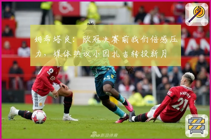 姆希塔良：欧冠决赛前我们倍感压力，媒体热议小因扎吉转投新月