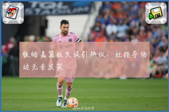 张皓嘉篮板失误引热议，杜指导场边无奈发笑